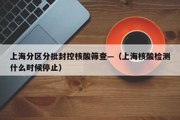 上海分区分批封控核酸筛查—（上海核酸检测什么时候停止）