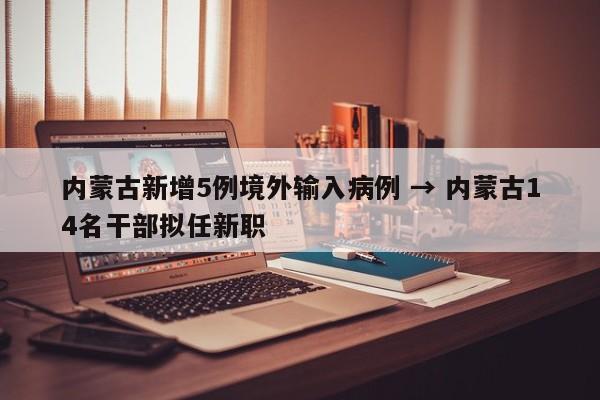 内蒙古新增5例境外输入病例 → 内蒙古14名干部拟任新职