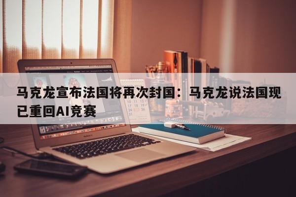 马克龙宣布法国将再次封国：马克龙说法国现已重回AI竞赛