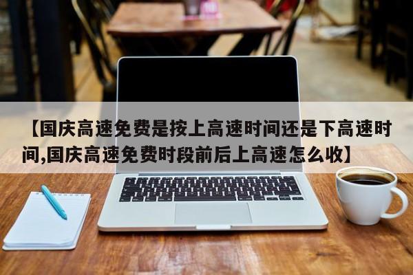 【国庆高速免费是按上高速时间还是下高速时间,国庆高速免费时段前后上高速怎么收】