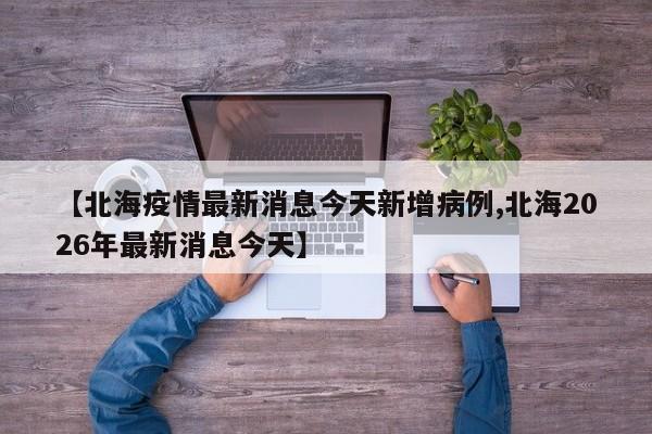 【北海疫情最新消息今天新增病例,北海2026年最新消息今天】