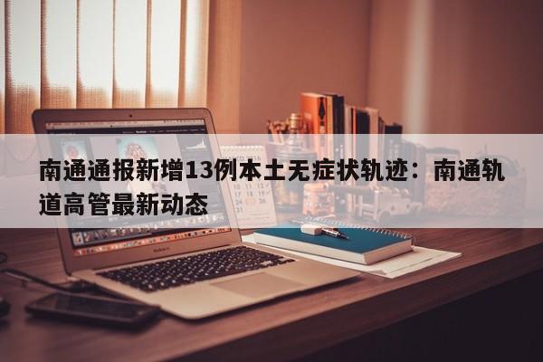 南通通报新增13例本土无症状轨迹：南通轨道高管最新动态