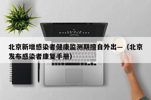 北京新增感染者健康监测期擅自外出—（北京发布感染者康复手册）