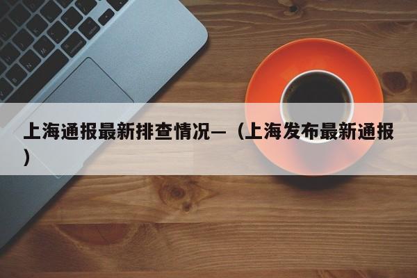 上海通报最新排查情况—（上海发布最新通报）
