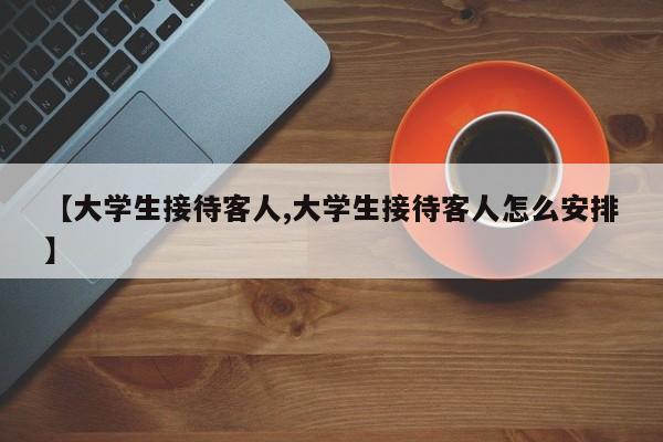 【大学生接待客人,大学生接待客人怎么安排】