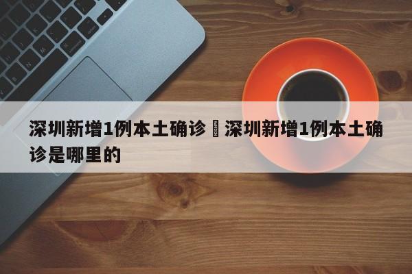 深圳新增1例本土确诊›深圳新增1例本土确诊是哪里的