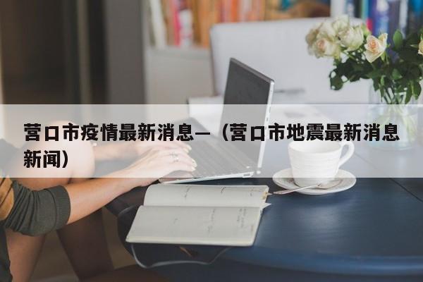 营口市疫情最新消息—（营口市地震最新消息新闻）