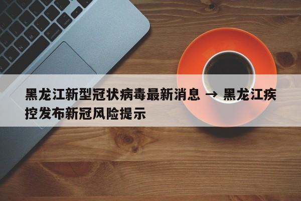 黑龙江新型冠状病毒最新消息 → 黑龙江疾控发布新冠风险提示