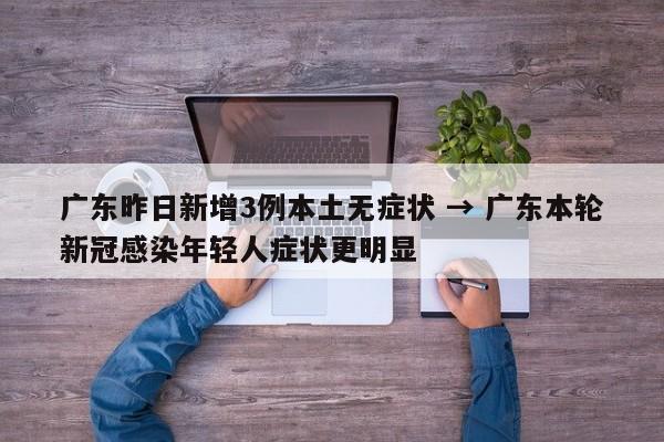 广东昨日新增3例本土无症状 → 广东本轮新冠感染年轻人症状更明显