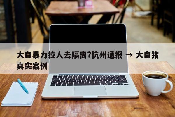 大白暴力拉人去隔离?杭州通报 → 大白猪真实案例