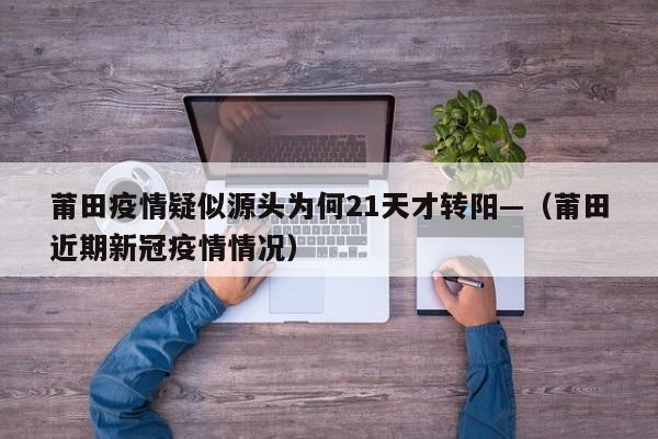 莆田疫情疑似源头为何21天才转阳—（莆田近期新冠疫情情况）