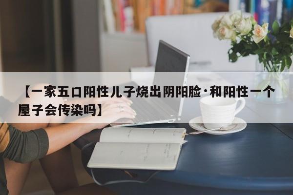 【一家五口阳性儿子烧出阴阳脸·和阳性一个屋子会传染吗】
