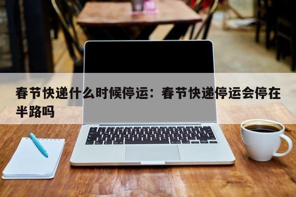 春节快递什么时候停运：春节快递停运会停在半路吗