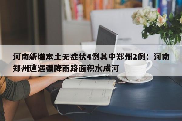 河南新增本土无症状4例其中郑州2例：河南郑州遭遇强降雨路面积水成河