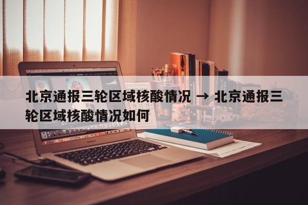 北京通报三轮区域核酸情况 → 北京通报三轮区域核酸情况如何