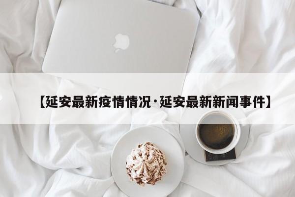 【延安最新疫情情况·延安最新新闻事件】