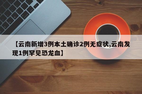 【云南新增3例本土确诊2例无症状,云南发现1例罕见恐龙血】