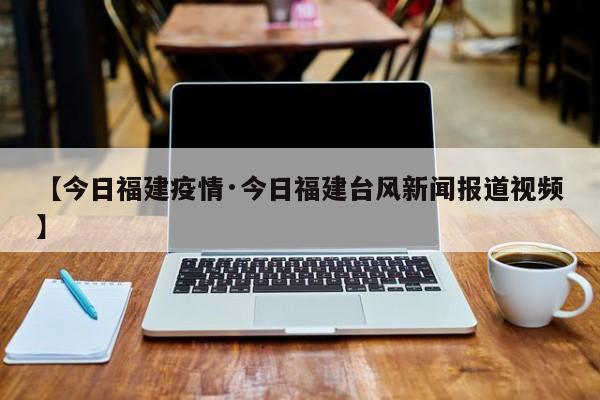 【今日福建疫情·今日福建台风新闻报道视频】