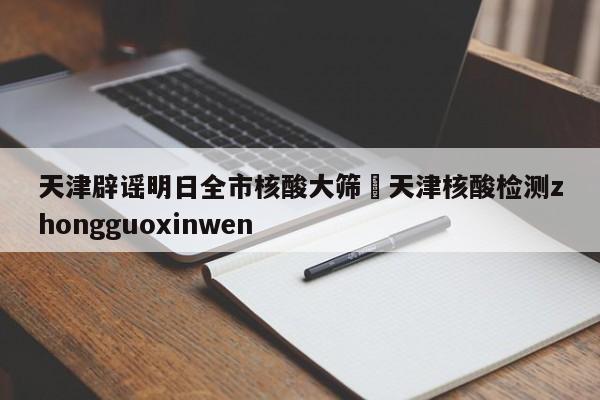 天津辟谣明日全市核酸大筛›天津核酸检测zhongguoxinwen