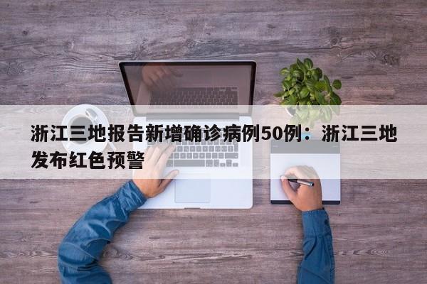 浙江三地报告新增确诊病例50例：浙江三地发布红色预警