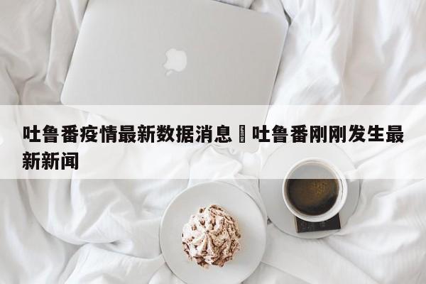 吐鲁番疫情最新数据消息›吐鲁番刚刚发生最新新闻