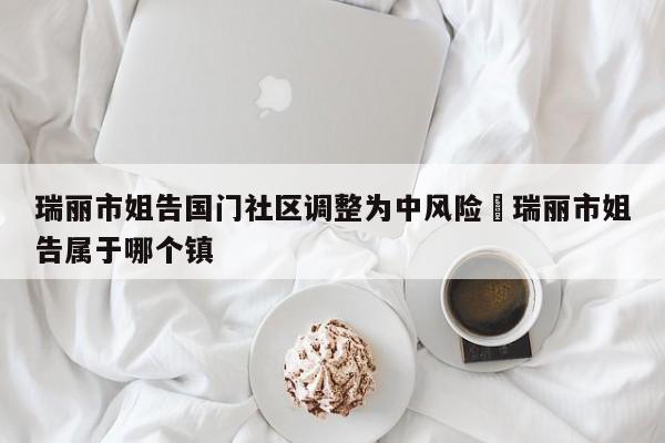 瑞丽市姐告国门社区调整为中风险›瑞丽市姐告属于哪个镇