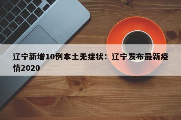 辽宁新增10例本土无症状：辽宁发布最新疫情2020