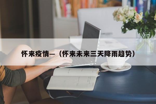 怀来疫情—（怀来未来三天降雨趋势）