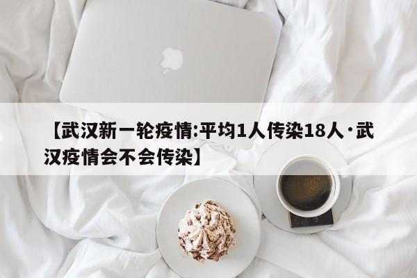 【武汉新一轮疫情:平均1人传染18人·武汉疫情会不会传染】