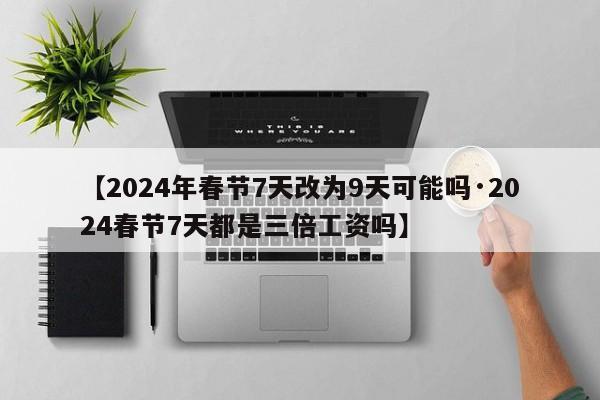 【2024年春节7天改为9天可能吗·2024春节7天都是三倍工资吗】