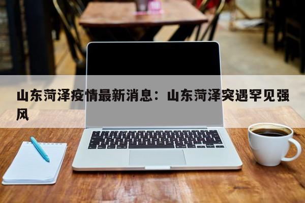 山东菏泽疫情最新消息：山东菏泽突遇罕见强风