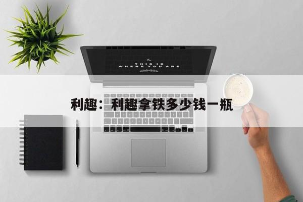 利趣：利趣拿铁多少钱一瓶