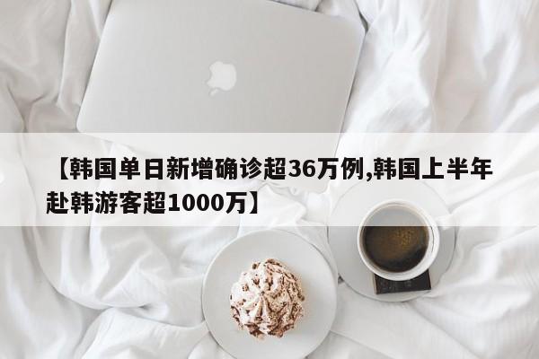 【韩国单日新增确诊超36万例,韩国上半年赴韩游客超1000万】