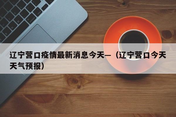 辽宁营口疫情最新消息今天—（辽宁营口今天天气预报）