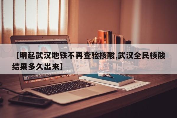 【明起武汉地铁不再查验核酸,武汉全民核酸结果多久出来】