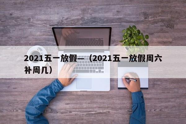 2021五一放假—（2021五一放假周六补周几）