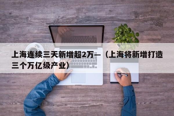 上海连续三天新增超2万—（上海将新增打造三个万亿级产业）