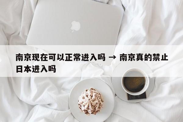 南京现在可以正常进入吗 → 南京真的禁止日本进入吗