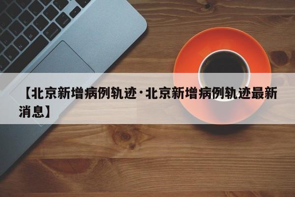【北京新增病例轨迹·北京新增病例轨迹最新消息】