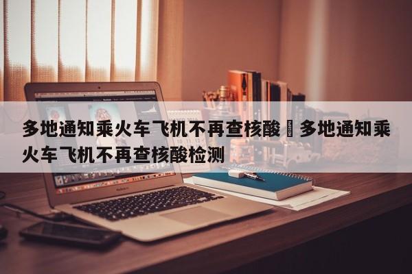 多地通知乘火车飞机不再查核酸›多地通知乘火车飞机不再查核酸检测