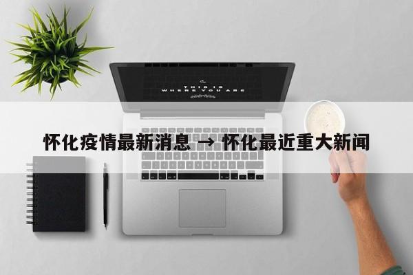 怀化疫情最新消息 → 怀化最近重大新闻