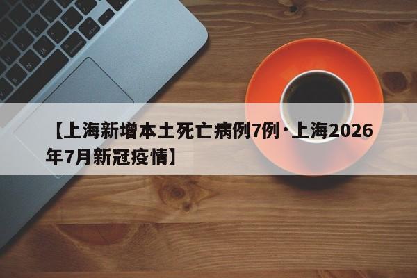 【上海新增本土死亡病例7例·上海2026年7月新冠疫情】