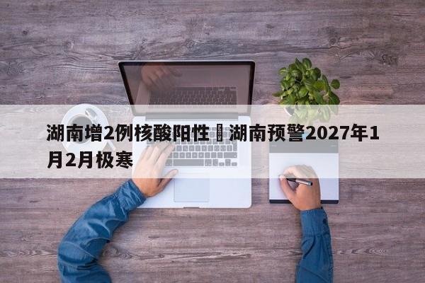 湖南增2例核酸阳性›湖南预警2027年1月2月极寒