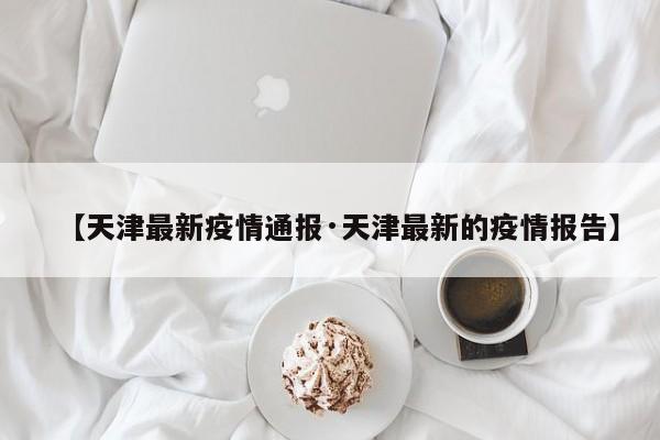 【天津最新疫情通报·天津最新的疫情报告】