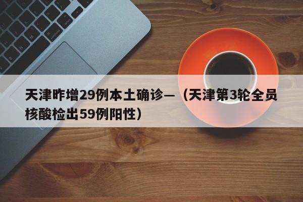 天津昨增29例本土确诊—（天津第3轮全员核酸检出59例阳性）