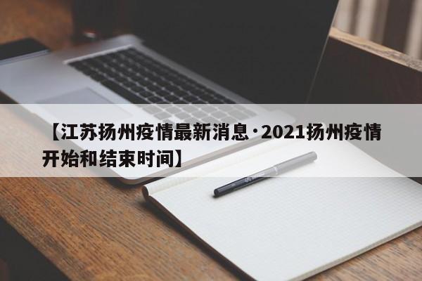 【江苏扬州疫情最新消息·2021扬州疫情开始和结束时间】