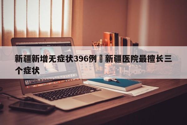 新疆新增无症状396例›新疆医院最擅长三个症状