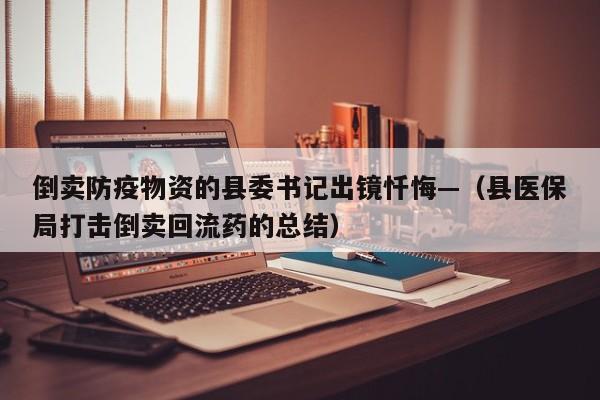 倒卖防疫物资的县委书记出镜忏悔—（县医保局打击倒卖回流药的总结）