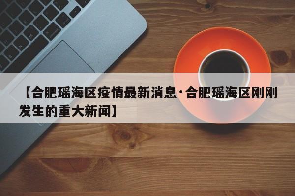 【合肥瑶海区疫情最新消息·合肥瑶海区刚刚发生的重大新闻】