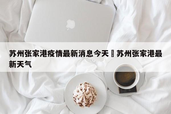 苏州张家港疫情最新消息今天›苏州张家港最新天气